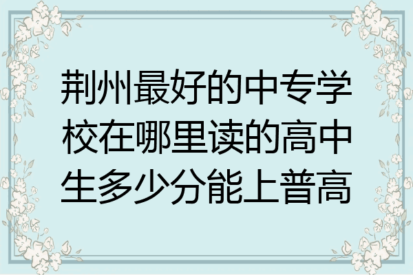 荆州最好的中专学校在哪里读的高中生多少分能上普高