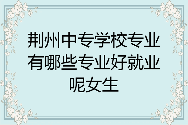 荆州中专学校专业有哪些专业好就业呢女生