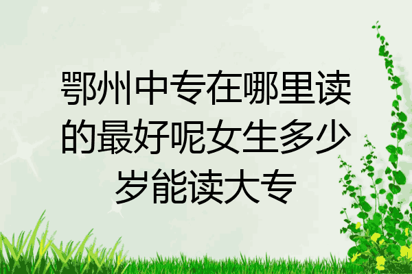 鄂州中专在哪里读的最好呢女生多少岁能读大专