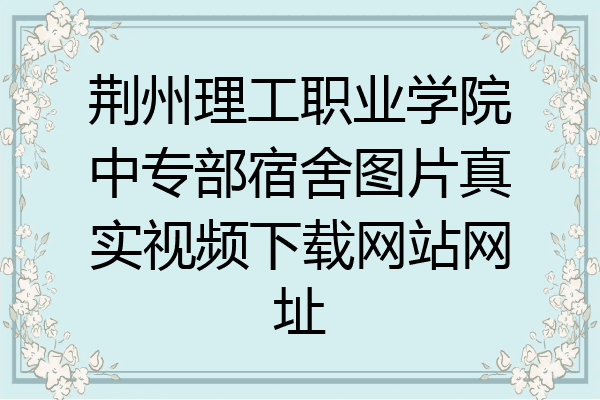 荆州理工职业学院中专部宿舍图片真实视频下载网站网址
