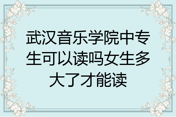 武汉音乐学院中专生可以读吗女生多大了才能读