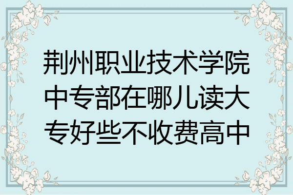 荆州职业技术学院中专部在哪儿读大专好些不收费高中