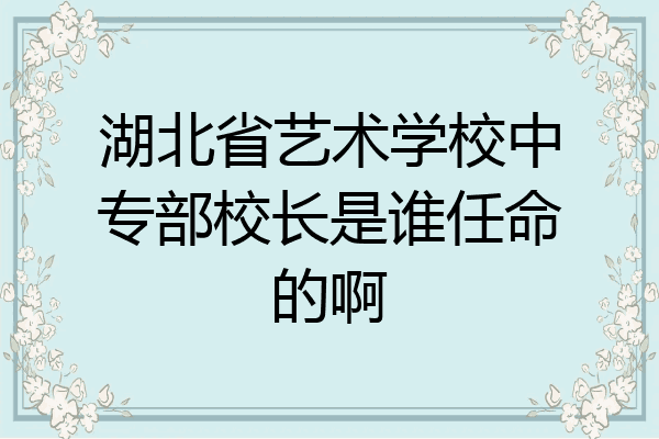 湖北省艺术学校中专部校长是谁任命的啊