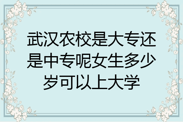 武汉农校是大专还是中专呢女生多少岁可以上大学