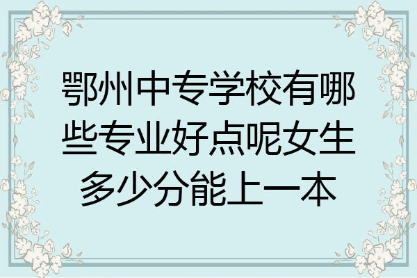 鄂州中专学校有哪些专业好点呢女生多少分能上一本