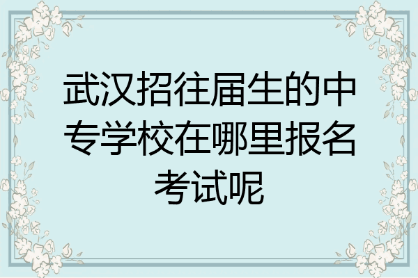 武汉招往届生的中专学校在哪里报名考试呢