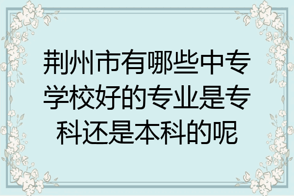 荆州市有哪些中专学校好的专业是专科还是本科的呢