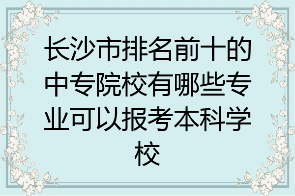 长沙市排名前十的中专院校有哪些专业可以报考本科学校
