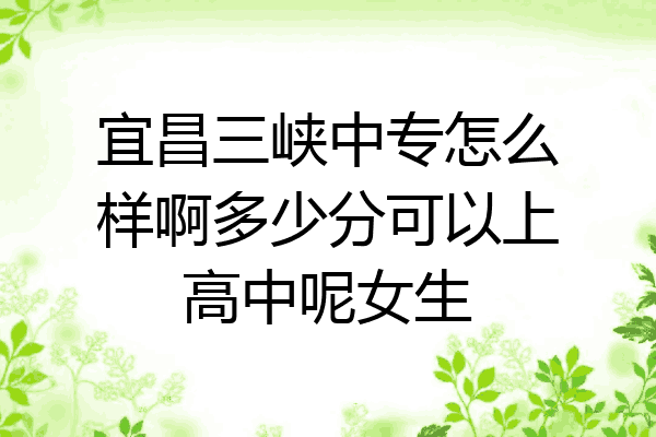 宜昌三峡中专怎么样啊多少分可以上高中呢女生