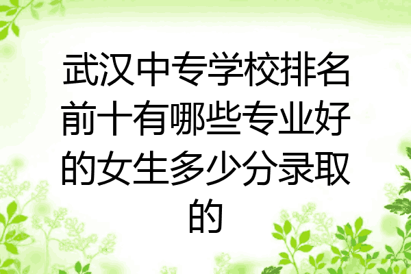 武汉中专学校排名前十有哪些专业好的女生多少分录取的