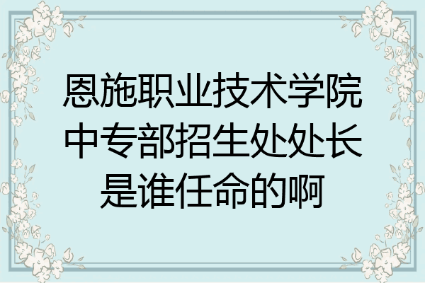 恩施职业技术学院中专部招生处处长是谁任命的啊