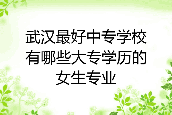 武汉最好中专学校有哪些大专学历的女生专业