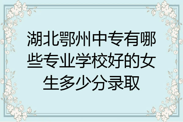 湖北鄂州中专有哪些专业学校好的女生多少分录取