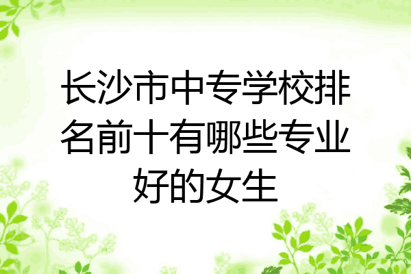 长沙市中专学校排名前十有哪些专业好的女生
