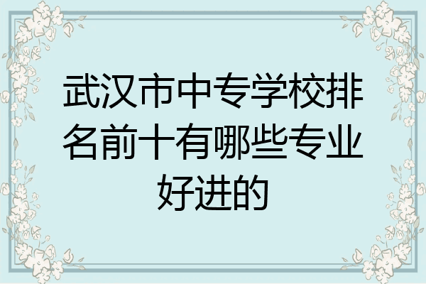 武汉市中专学校排名前十有哪些专业好进的