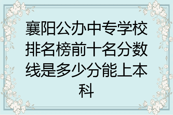 襄阳公办中专学校排名榜前十名分数线是多少分能上本科