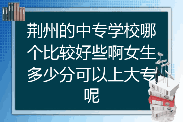 荆州的中专学校哪个比较好些啊女生多少分可以上大专呢