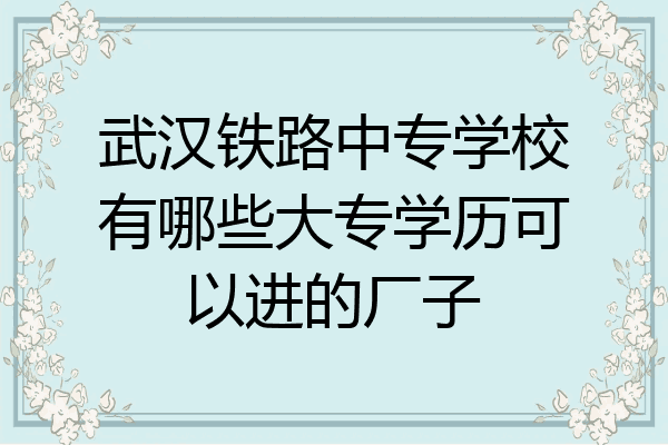 武汉铁路中专学校有哪些大专学历可以进的厂子