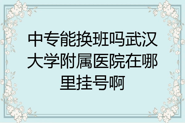 中专能换班吗武汉大学附属医院在哪里挂号啊