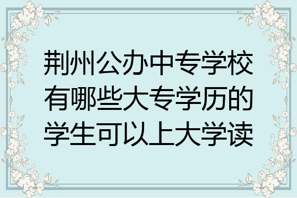荆州公办中专学校有哪些大专学历的学生可以上大学读
