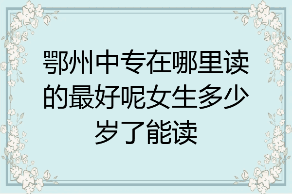鄂州中专在哪里读的最好呢女生多少岁了能读