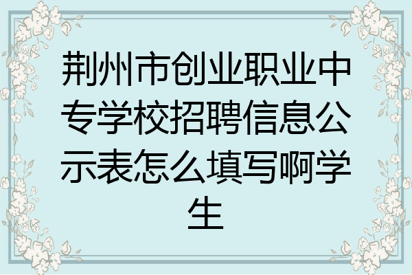 荆州市创业职业中专学校招聘信息公示表怎么填写啊学生