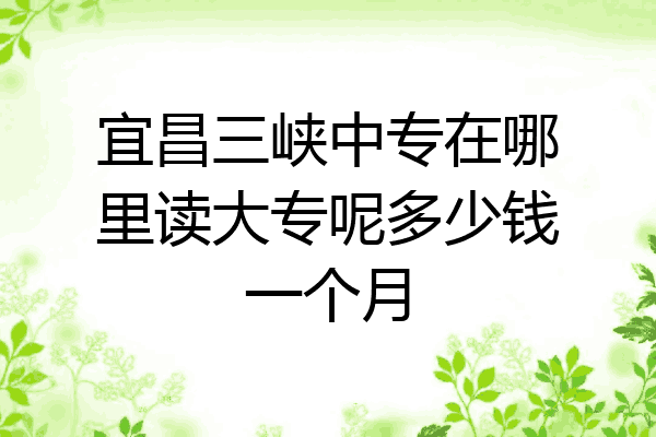 宜昌三峡中专在哪里读大专呢多少钱一个月