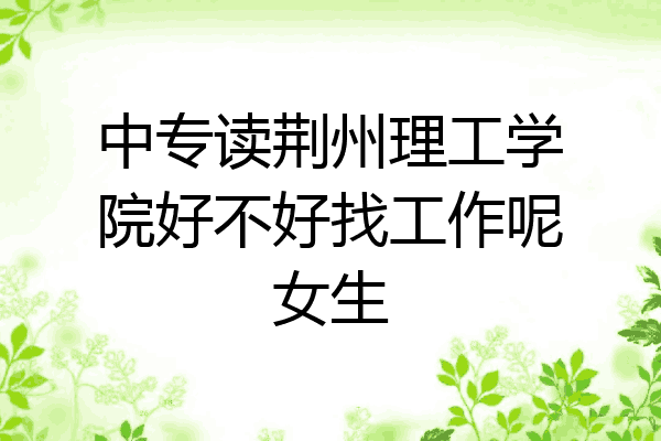 中专读荆州理工学院好不好找工作呢女生