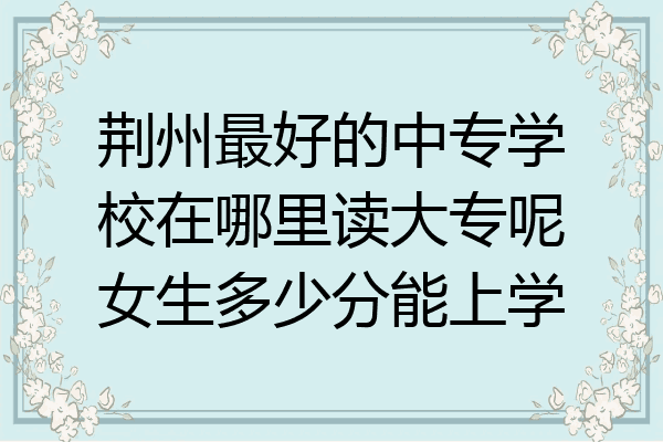 荆州最好的中专学校在哪里读大专呢女生多少分能上学