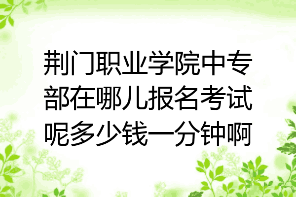 荆门职业学院中专部在哪儿报名考试呢多少钱一分钟啊
