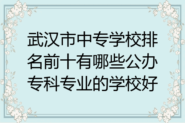 武汉市中专学校排名前十有哪些公办专科专业的学校好