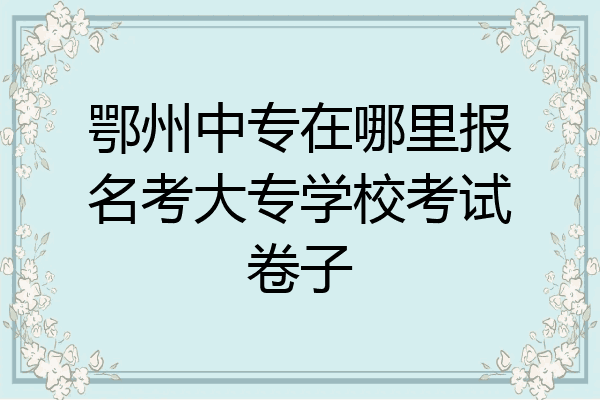 鄂州中专在哪里报名考大专学校考试卷子