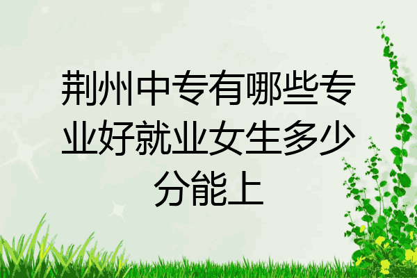 荆州中专有哪些专业好就业女生多少分能上