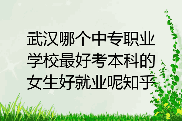 武汉哪个中专职业学校最好考本科的女生好就业呢知乎