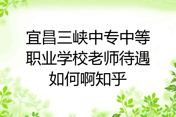 宜昌三峡中专中等职业学校老师待遇如何啊知乎