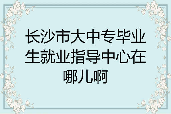 长沙市大中专毕业生就业指导中心在哪儿啊