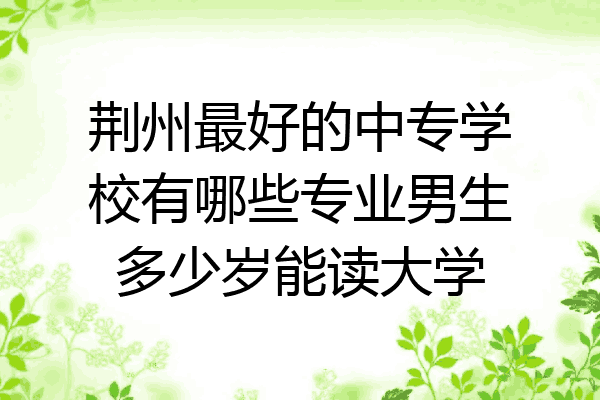 荆州最好的中专学校有哪些专业男生多少岁能读大学