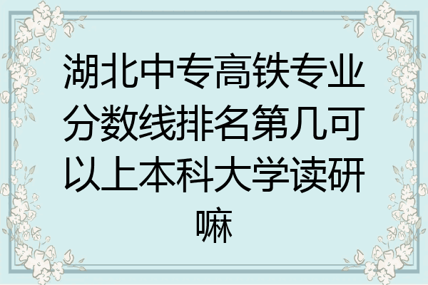 湖北中专高铁专业分数线排名第几可以上本科大学读研嘛