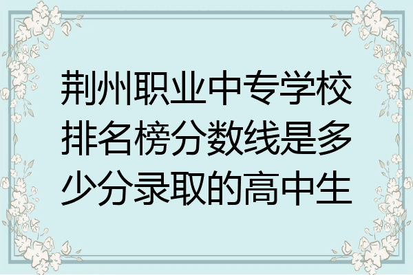 荆州职业中专学校排名榜分数线是多少分录取的高中生