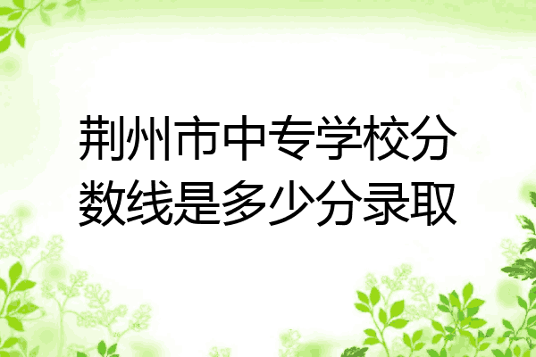 荆州市中专学校分数线是多少分录取