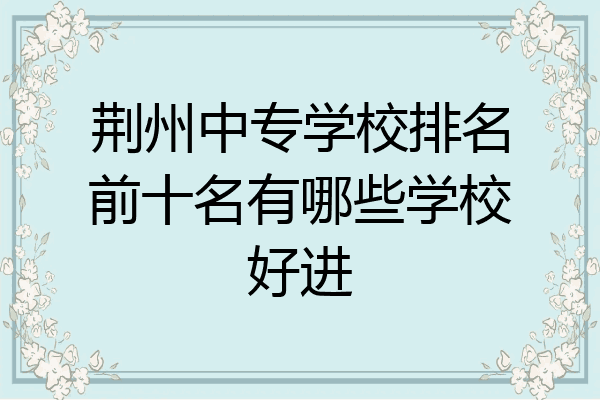 荆州中专学校排名前十名有哪些学校好进