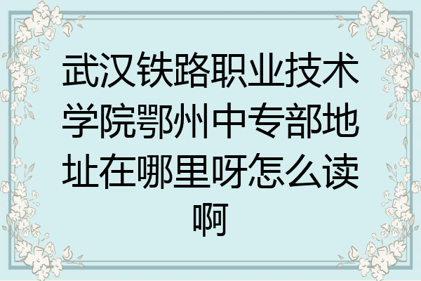 武汉铁路职业技术学院鄂州中专部地址在哪里呀怎么读啊