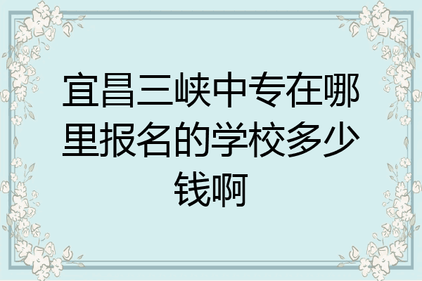 宜昌三峡中专在哪里报名的学校多少钱啊