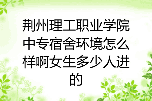 荆州理工职业学院中专宿舍环境怎么样啊女生多少人进的