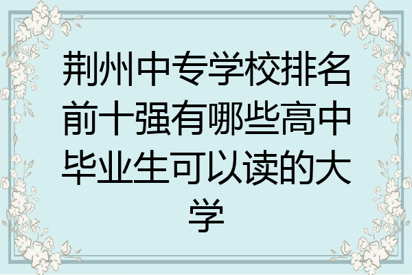 荆州中专学校排名前十强有哪些高中毕业生可以读的大学