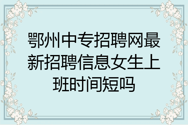 鄂州中专招聘网最新招聘信息女生上班时间短吗