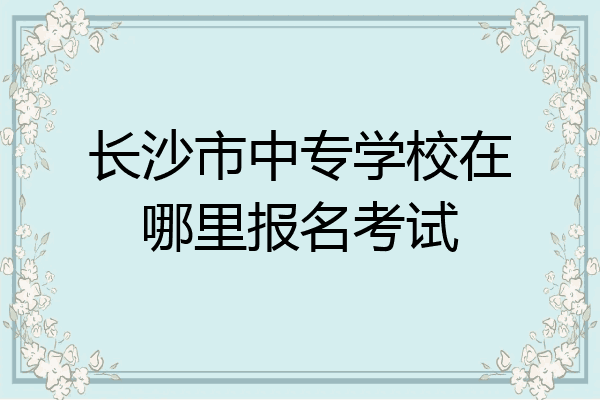 长沙市中专学校在哪里报名考试