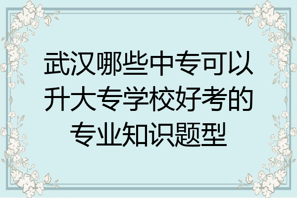 武汉哪些中专可以升大专学校好考的专业知识题型