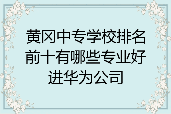 黄冈中专学校排名前十有哪些专业好进华为公司