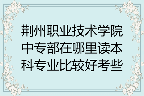 荆州职业技术学院中专部在哪里读本科专业比较好考些
